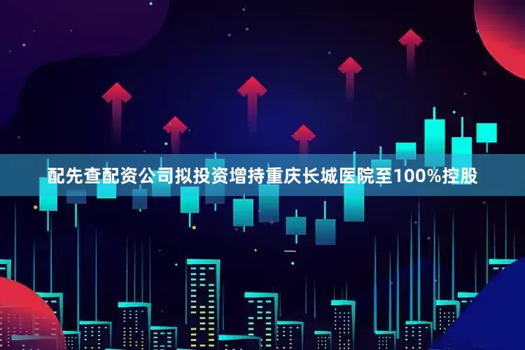配先查配资公司拟投资增持重庆长城医院至100%控股