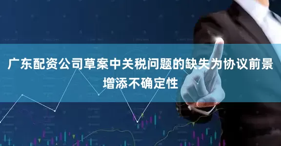 广东配资公司草案中关税问题的缺失为协议前景增添不确定性