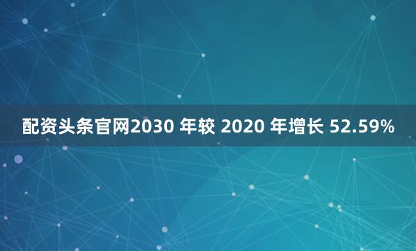 配资头条官网2030 年较 2020 年增长 52.59%