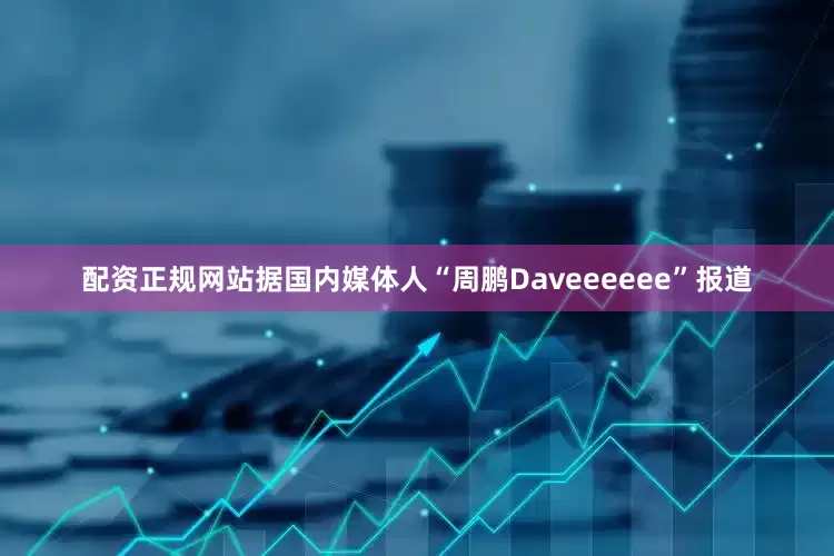 配资正规网站据国内媒体人“周鹏Daveeeeee”报道