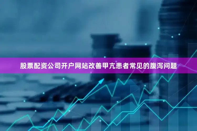 股票配资公司开户网站改善甲亢患者常见的腹泻问题