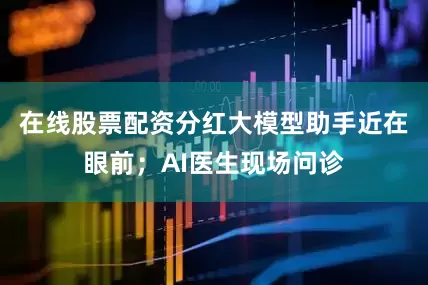 在线股票配资分红大模型助手近在眼前；AI医生现场问诊