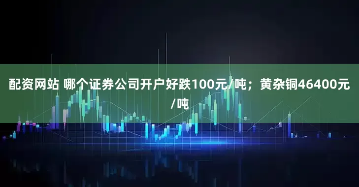 配资网站 哪个证券公司开户好跌100元/吨；黄杂铜46400元/吨