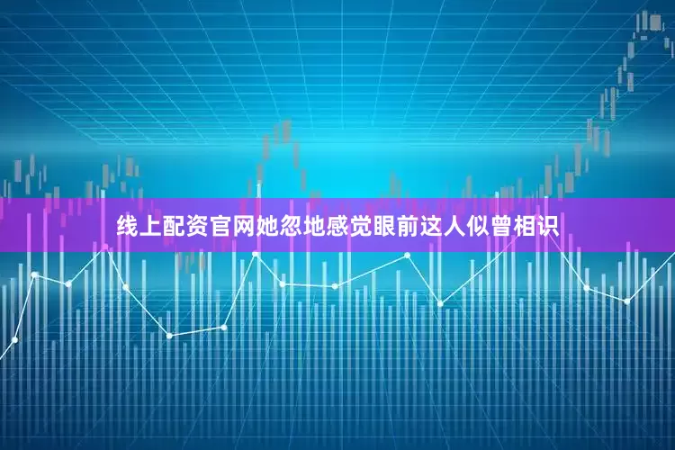 线上配资官网她忽地感觉眼前这人似曾相识