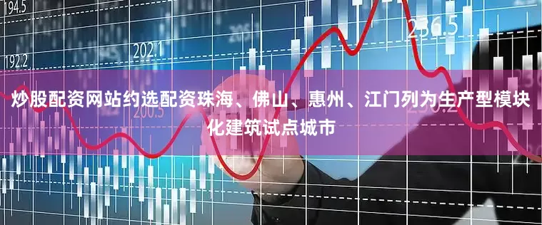 炒股配资网站约选配资珠海、佛山、惠州、江门列为生产型模块化建筑试点城市