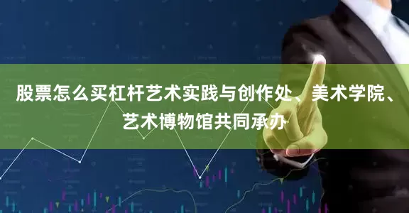 股票怎么买杠杆艺术实践与创作处、美术学院、艺术博物馆共同承办