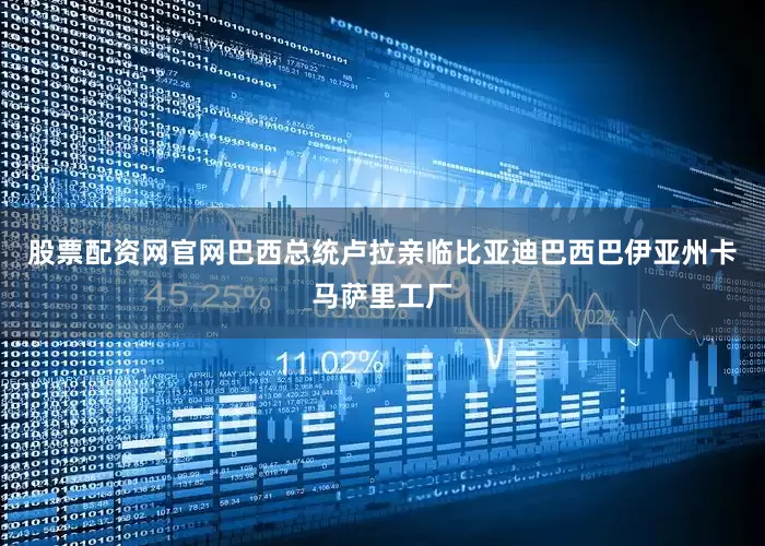 股票配资网官网巴西总统卢拉亲临比亚迪巴西巴伊亚州卡马萨里工厂