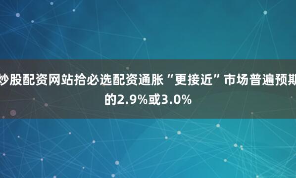 炒股配资网站拾必选配资通胀“更接近”市场普遍预期的2.9%或3.0%